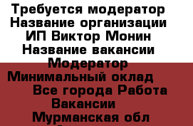 Требуется модератор › Название организации ­ ИП Виктор Монин › Название вакансии ­ Модератор › Минимальный оклад ­ 6 200 - Все города Работа » Вакансии   . Мурманская обл.,Апатиты г.